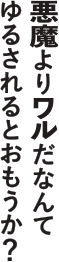 悪魔よりワルだなんだなんてゆるされるとおもうか？