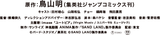 原作：鳥山明（集英社ジャンプコミックス刊）　キャスト：田村睦心　山路和弘　チョー　鶴岡聡　飛田展男　監督：横嶋俊久　ディレクションアドバイザー：神志那弘志　脚本：森ハヤシ　音響監督：岩浪美和　音楽 ： 菅野祐悟　制作：サンライズ 神風動画 ANIMA　製作：「SAND LAND」製作委員会　配給：東宝
